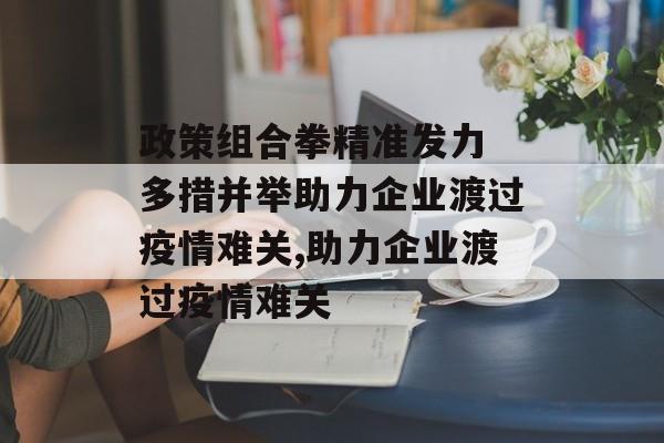 政策组合拳精准发力 多措并举助力企业渡过疫情难关,助力企业渡过疫情难关