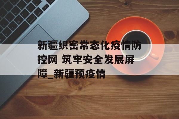 新疆织密常态化疫情防控网 筑牢安全发展屏障_新疆预疫情