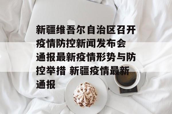 新疆维吾尔自治区召开疫情防控新闻发布会 通报最新疫情形势与防控举措 新疆疫情最新通报