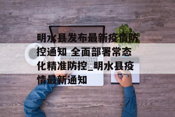 明水县发布最新疫情防控通知 全面部署常态化精准防控_明水县疫情最新通知