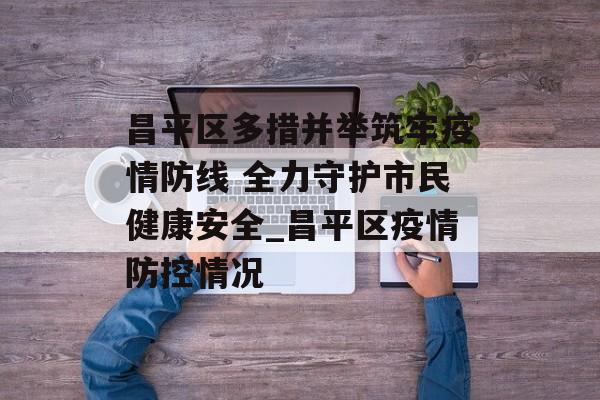 昌平区多措并举筑牢疫情防线 全力守护市民健康安全_昌平区疫情防控情况