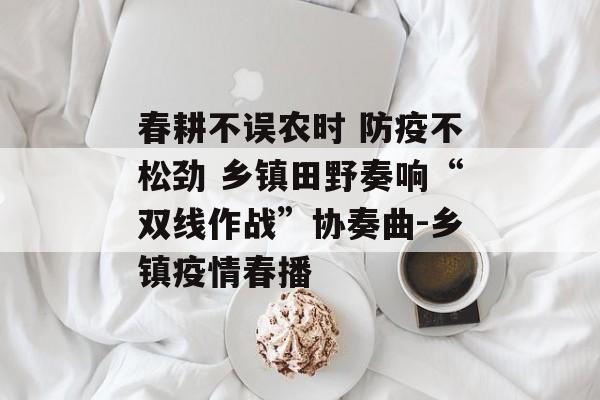 春耕不误农时 防疫不松劲 乡镇田野奏响“双线作战”协奏曲-乡镇疫情春播