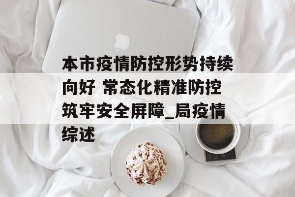 本市疫情防控形势持续向好 常态化精准防控筑牢安全屏障_局疫情综述