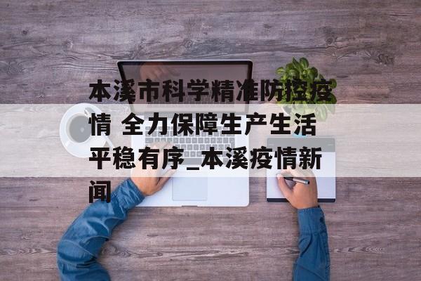本溪市科学精准防控疫情 全力保障生产生活平稳有序_本溪疫情新闻