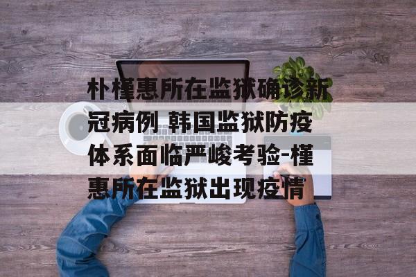 朴槿惠所在监狱确诊新冠病例 韩国监狱防疫体系面临严峻考验-槿惠所在监狱出现疫情