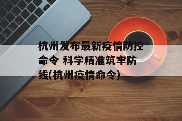 杭州发布最新疫情防控命令 科学精准筑牢防线(杭州疫情命令)