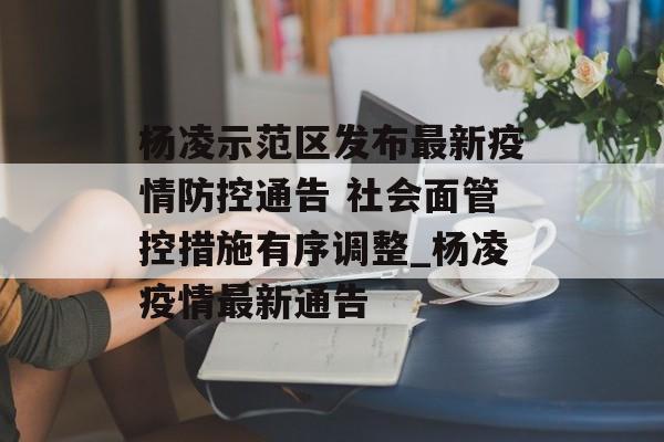杨凌示范区发布最新疫情防控通告 社会面管控措施有序调整_杨凌疫情最新通告