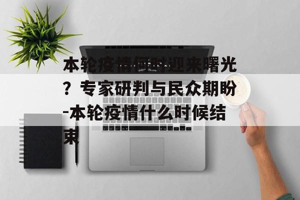 本轮疫情何时迎来曙光？专家研判与民众期盼-本轮疫情什么时候结束
