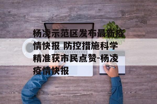 杨凌示范区发布最新疫情快报 防控措施科学精准获市民点赞-杨凌疫情快报