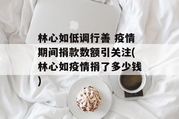 林心如低调行善 疫情期间捐款数额引关注(林心如疫情捐了多少钱)