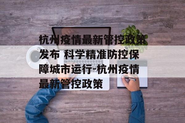 杭州疫情最新管控政策发布 科学精准防控保障城市运行-杭州疫情最新管控政策