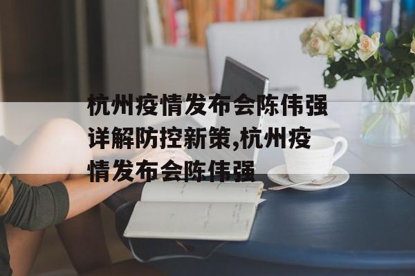 杭州疫情发布会陈伟强详解防控新策,杭州疫情发布会陈伟强