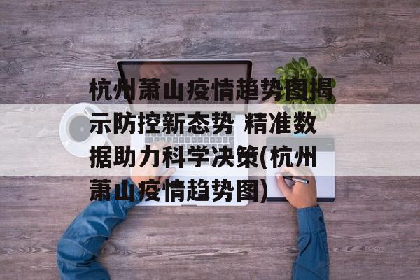 杭州萧山疫情趋势图揭示防控新态势 精准数据助力科学决策(杭州萧山疫情趋势图)