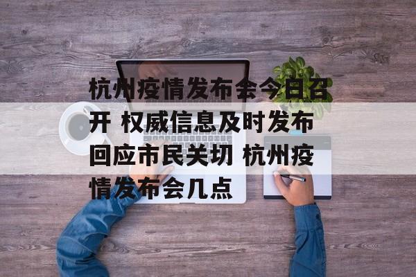 杭州疫情发布会今日召开 权威信息及时发布回应市民关切 杭州疫情发布会几点