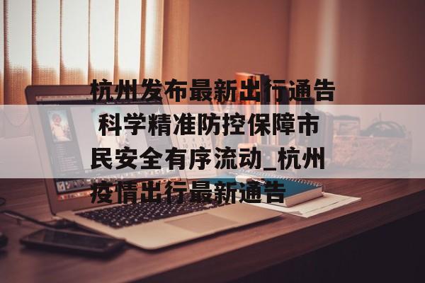 杭州发布最新出行通告 科学精准防控保障市民安全有序流动_杭州疫情出行最新通告