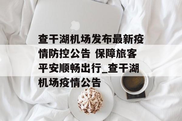 查干湖机场发布最新疫情防控公告 保障旅客平安顺畅出行_查干湖机场疫情公告