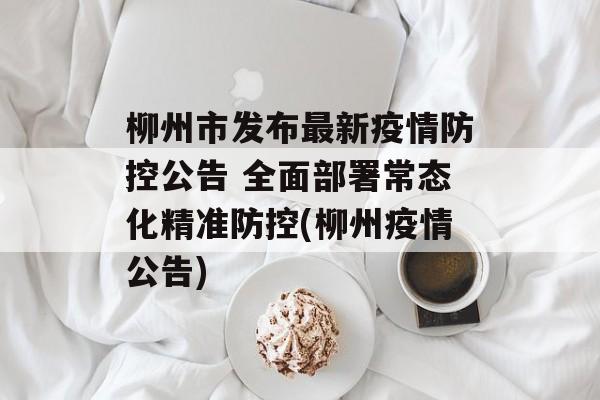 柳州市发布最新疫情防控公告 全面部署常态化精准防控(柳州疫情公告)