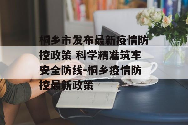 桐乡市发布最新疫情防控政策 科学精准筑牢安全防线-桐乡疫情防控最新政策