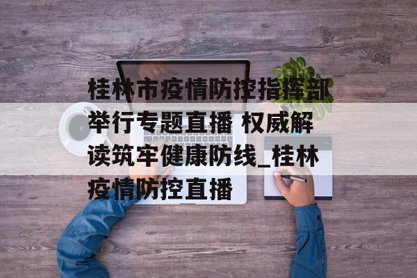 桂林市疫情防控指挥部举行专题直播 权威解读筑牢健康防线_桂林疫情防控直播