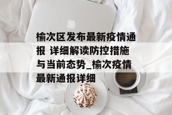 榆次区发布最新疫情通报 详细解读防控措施与当前态势_榆次疫情最新通报详细