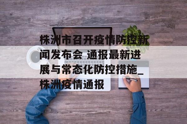 株洲市召开疫情防控新闻发布会 通报最新进展与常态化防控措施_株洲疫情通报