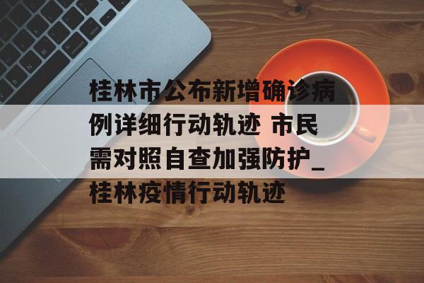 桂林市公布新增确诊病例详细行动轨迹 市民需对照自查加强防护_桂林疫情行动轨迹