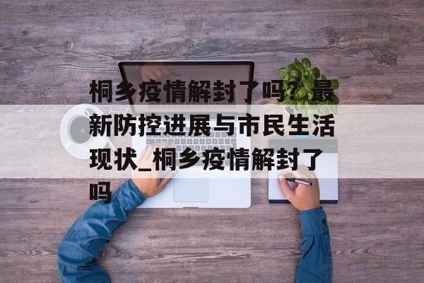 桐乡疫情解封了吗？最新防控进展与市民生活现状_桐乡疫情解封了吗