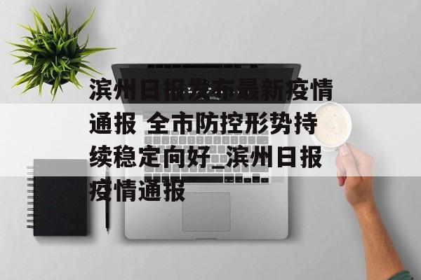 滨州日报发布最新疫情通报 全市防控形势持续稳定向好_滨州日报疫情通报