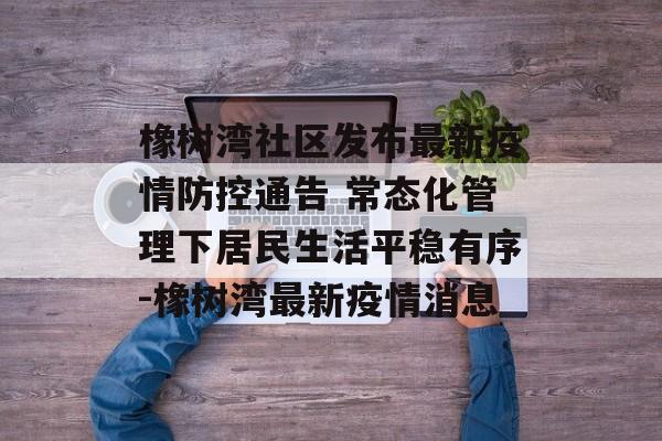 橡树湾社区发布最新疫情防控通告 常态化管理下居民生活平稳有序-橡树湾最新疫情消息