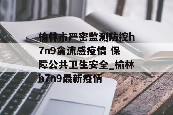 榆林市严密监测防控h7n9禽流感疫情 保障公共卫生安全_榆林h7n9最新疫情