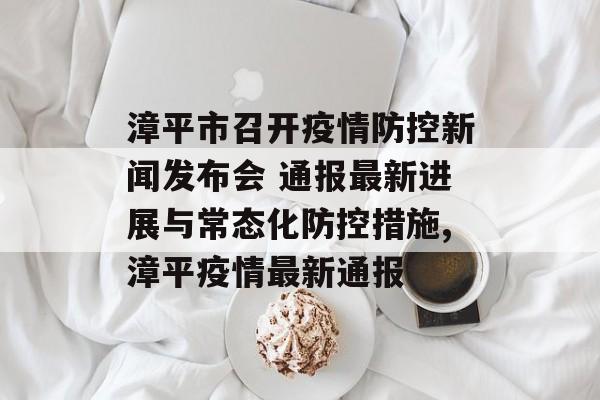 漳平市召开疫情防控新闻发布会 通报最新进展与常态化防控措施,漳平疫情最新通报