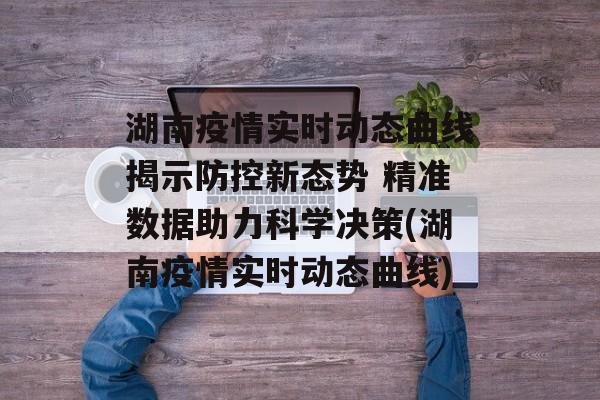 湖南疫情实时动态曲线揭示防控新态势 精准数据助力科学决策(湖南疫情实时动态曲线)