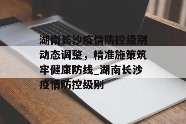 湖南长沙疫情防控级别动态调整，精准施策筑牢健康防线_湖南长沙疫情防控级别