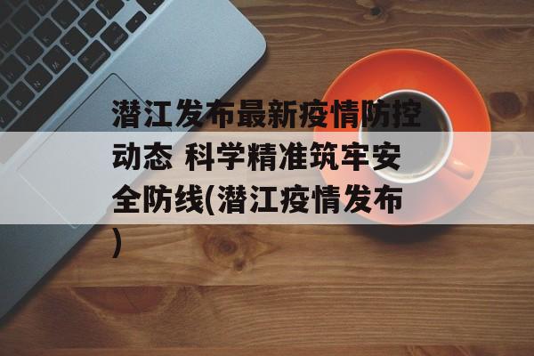 潜江发布最新疫情防控动态 科学精准筑牢安全防线(潜江疫情发布)