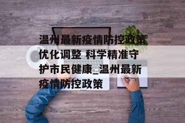 温州最新疫情防控政策优化调整 科学精准守护市民健康_温州最新疫情防控政策