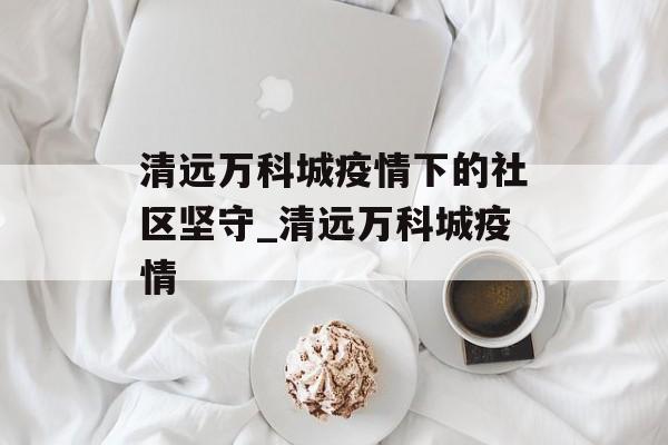 清远万科城疫情下的社区坚守_清远万科城疫情