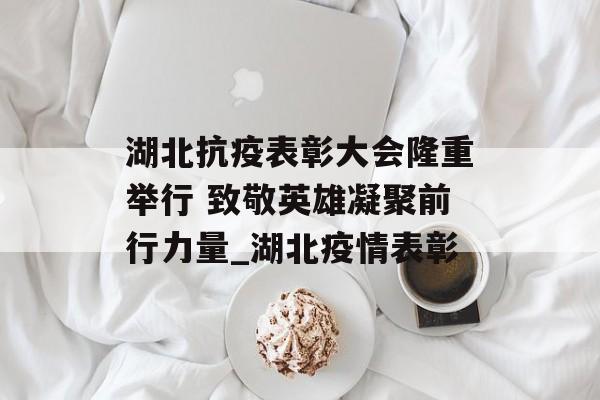 湖北抗疫表彰大会隆重举行 致敬英雄凝聚前行力量_湖北疫情表彰