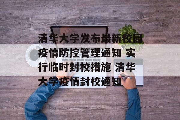 清华大学发布最新校园疫情防控管理通知 实行临时封校措施 清华大学疫情封校通知