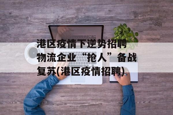 港区疫情下逆势招聘 物流企业“抢人”备战复苏(港区疫情招聘)