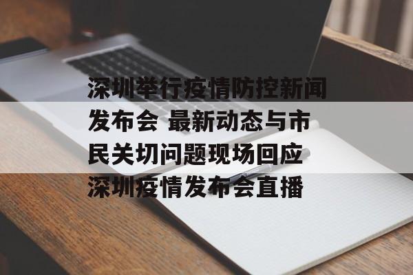 深圳举行疫情防控新闻发布会 最新动态与市民关切问题现场回应 深圳疫情发布会直播