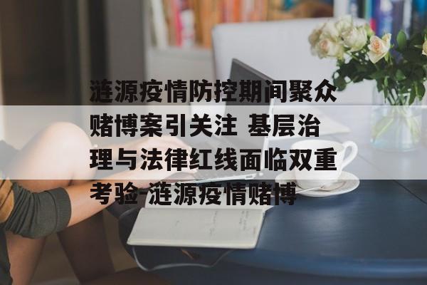 涟源疫情防控期间聚众赌博案引关注 基层治理与法律红线面临双重考验-涟源疫情赌博