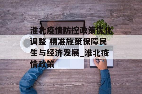 淮北疫情防控政策优化调整 精准施策保障民生与经济发展_淮北疫情政策