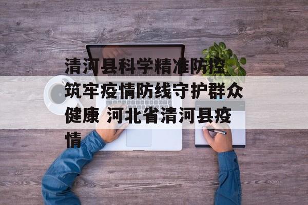清河县科学精准防控 筑牢疫情防线守护群众健康 河北省清河县疫情