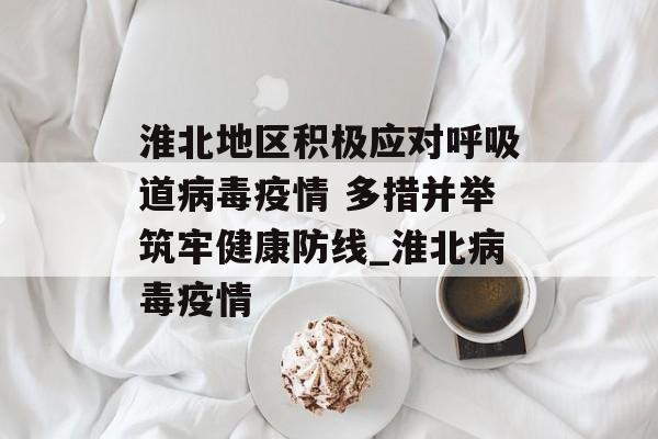 淮北地区积极应对呼吸道病毒疫情 多措并举筑牢健康防线_淮北病毒疫情