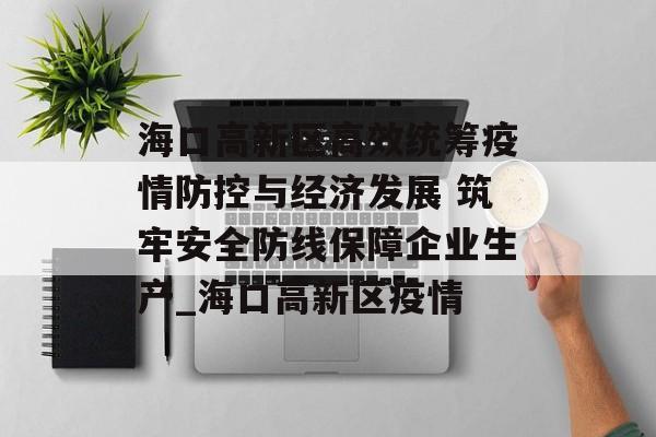 海口高新区高效统筹疫情防控与经济发展 筑牢安全防线保障企业生产_海口高新区疫情