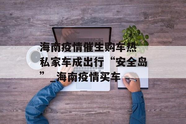 海南疫情催生购车热 私家车成出行“安全岛”_海南疫情买车