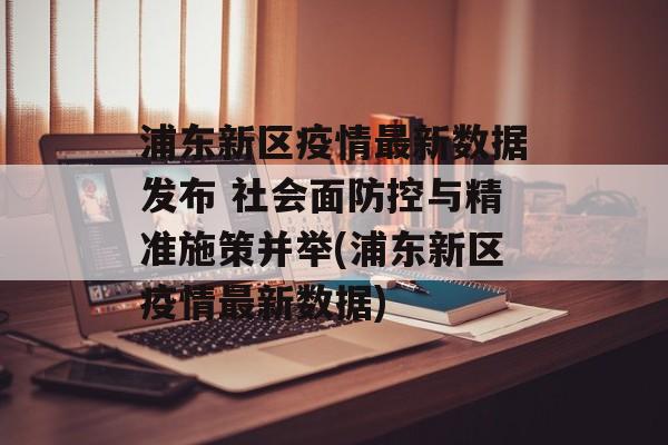 浦东新区疫情最新数据发布 社会面防控与精准施策并举(浦东新区疫情最新数据)