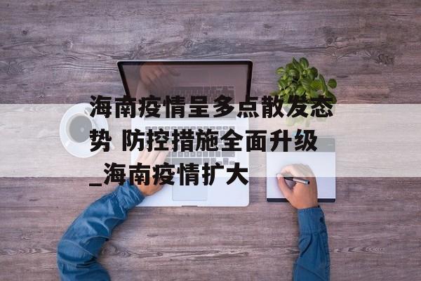 海南疫情呈多点散发态势 防控措施全面升级_海南疫情扩大