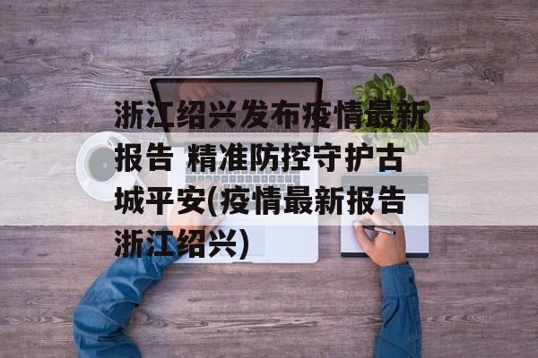 浙江绍兴发布疫情最新报告 精准防控守护古城平安(疫情最新报告浙江绍兴)
