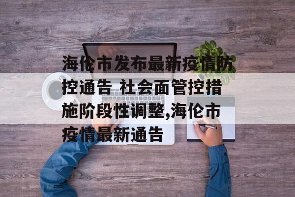 海伦市发布最新疫情防控通告 社会面管控措施阶段性调整,海伦市疫情最新通告